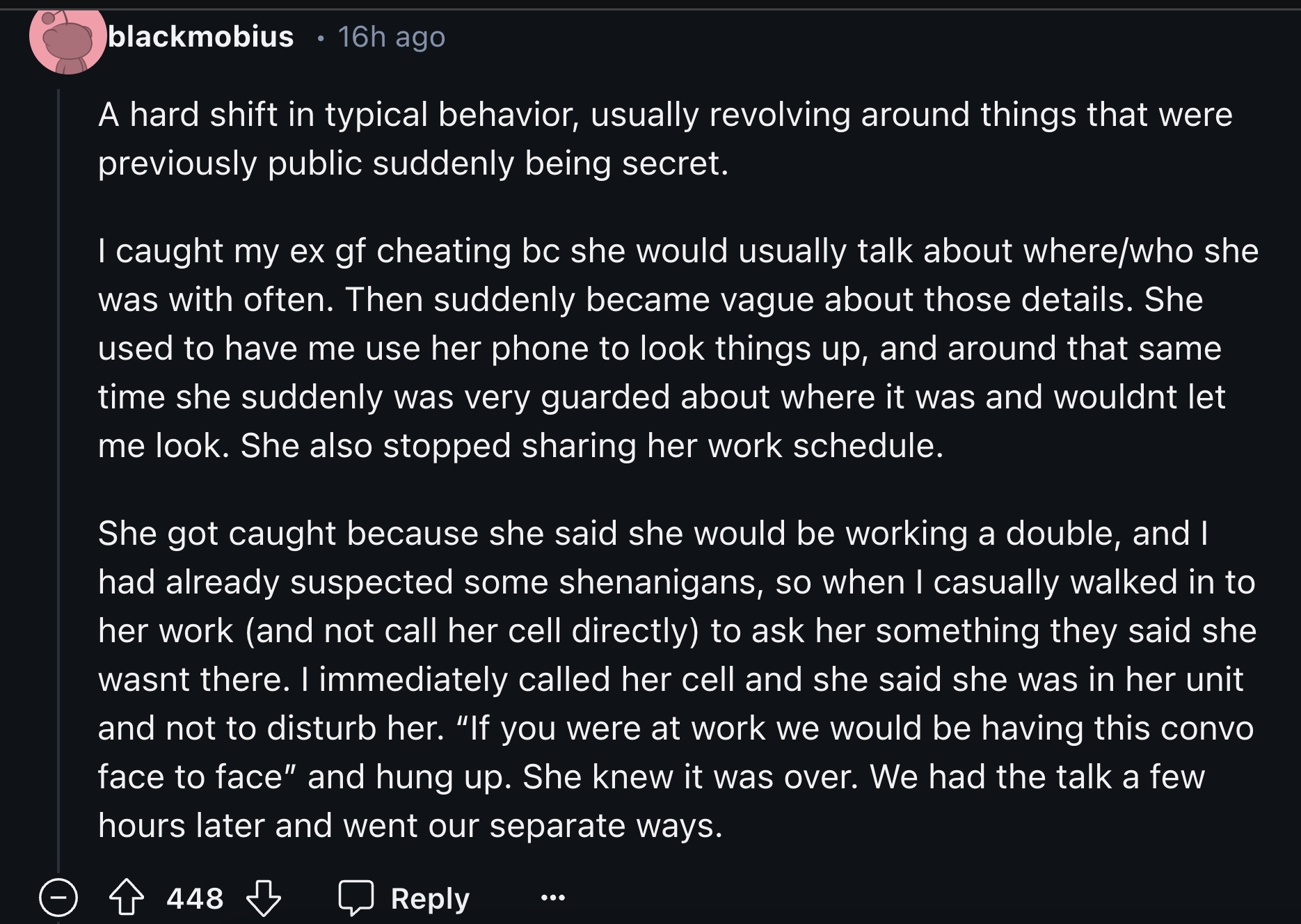 screenshot - blackmobius 16h ago A hard shift in typical behavior, usually revolving around things that were previously public suddenly being secret. I caught my ex gf cheating bc she would usually talk about wherewho she was with often. Then suddenly bec